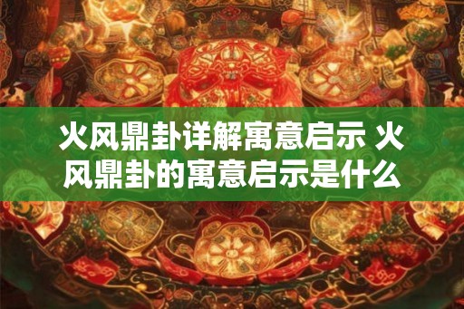 火风鼎卦详解寓意启示 火风鼎卦的寓意启示是什么 火风鼎卦详解寓意启示 火风鼎卦的寓意启示是什么