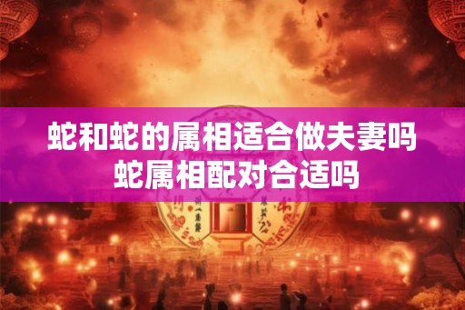 蛇和蛇的属相适合做夫妻吗 蛇属相配对合适吗 蛇和蛇的属相适合做夫妻吗 蛇属相配对合适吗