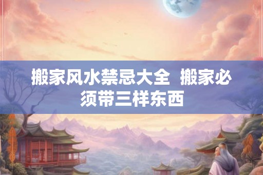 搬家风水禁忌大全  搬家必须带三样东西