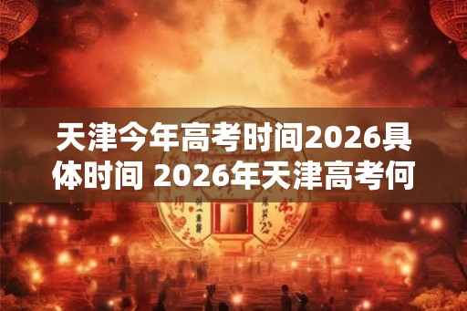 天津今年高考时间2026具体时间 2026年天津高考何时举行