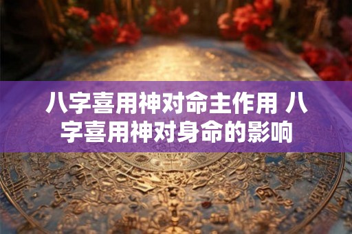 八字喜用神对命主作用 八字喜用神对身命的影响