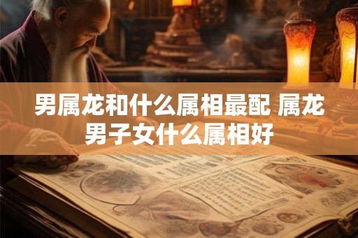 男属龙和什么属相最配 属龙男子女什么属相好