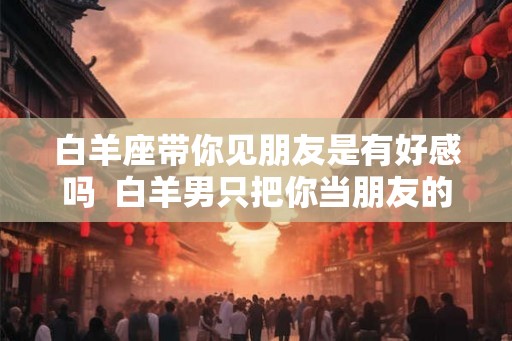 白羊座带你见朋友是有好感吗  白羊男只把你当朋友的表现