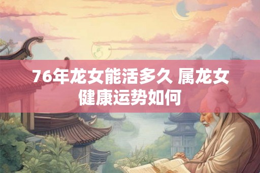 76年龙女能活多久 属龙女健康运势如何 76年龙女能活多久 属龙女健康运势如何