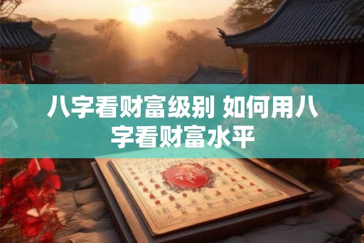 八字看财富级别 如何用八字看财富水平