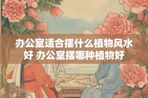 办公室适合摆什么植物风水好 办公室摆哪种植物好