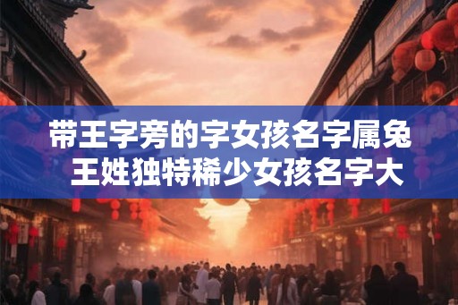 带王字旁的字女孩名字属兔  王姓独特稀少女孩名字大全