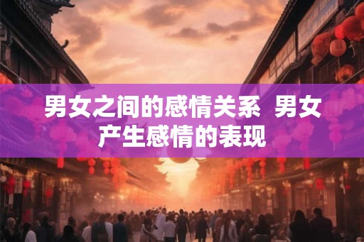男女之间的感情关系 男女产生感情的表现 男女之间的感情关系 男女产生感情的表现