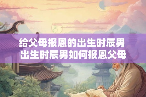 给父母报恩的出生时辰男 出生时辰男如何报恩父母