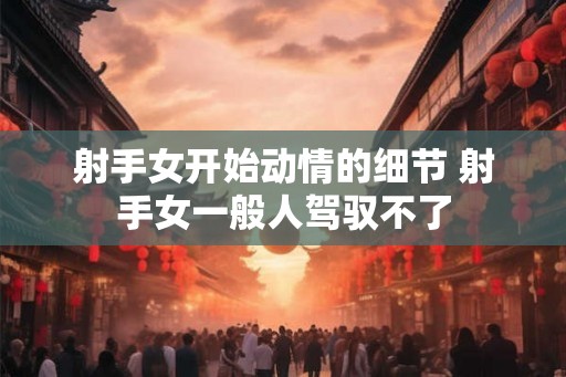 射手女开始动情的细节 射手女一般人驾驭不了