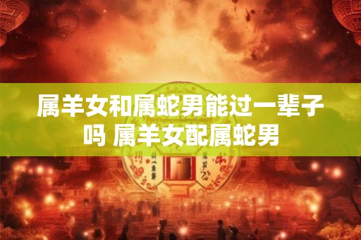 属羊女和属蛇男能过一辈子吗 属羊女配属蛇男
