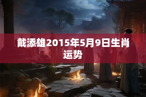 戴添雄2015年5月9日生肖运势 戴添雄2015年5月9日生肖运势