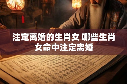 注定离婚的生肖女 哪些生肖女命中注定离婚 注定离婚的生肖女 哪些生肖女命中注定离婚