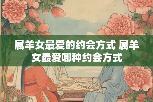 属羊女最爱的约会方式 属羊女最爱哪种约会方式