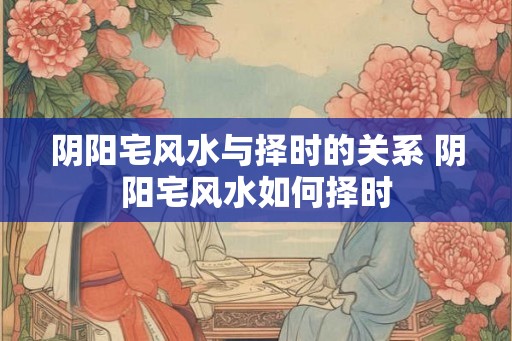 阴阳宅风水与择时的关系 阴阳宅风水如何择时