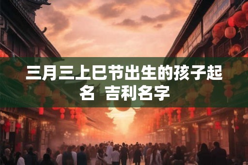 三月三上巳节出生的孩子起名  吉利名字
