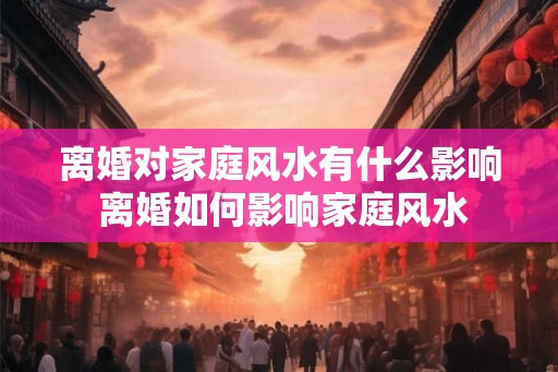 离婚对家庭风水有什么影响 离婚如何影响家庭风水