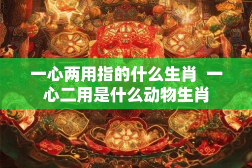 一心两用指的什么生肖  一心二用是什么动物生肖