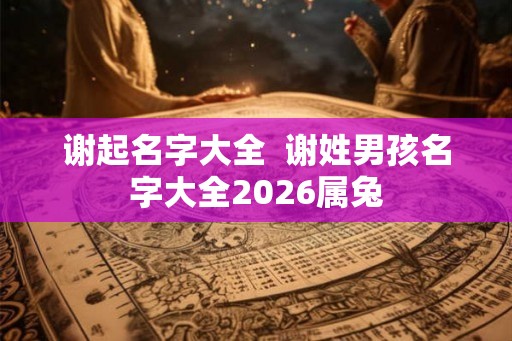 谢起名字大全  谢姓男孩名字大全2026属兔