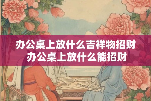 办公桌上放什么吉祥物招财 办公桌上放什么能招财