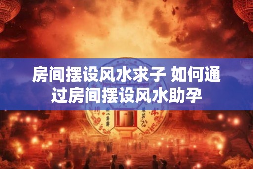 房间摆设风水求子 如何通过房间摆设风水助孕