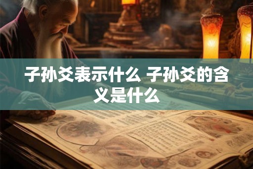 子孙爻表示什么 子孙爻的含义是什么 子孙爻表示什么 子孙爻的含义是什么