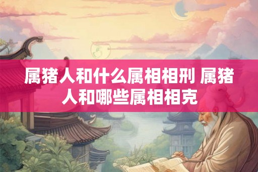 属猪人和什么属相相刑 属猪人和哪些属相相克