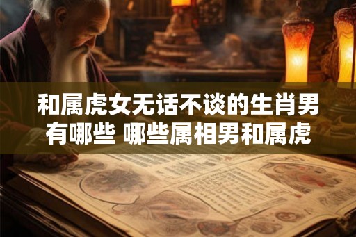 和属虎女无话不谈的生肖男有哪些 哪些属相男和属虎女最聊得来 和属虎女无话不谈的生肖男有哪些 哪些属相男和属虎女最聊得来