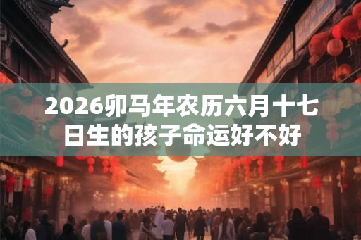 2026卯马年农历六月十七日生的孩子命运好不好