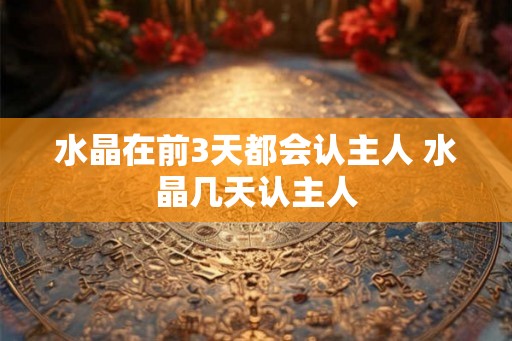 水晶在前3天都会认主人 水晶几天认主人