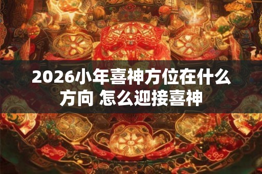 2026小年喜神方位在什么方向 怎么迎接喜神