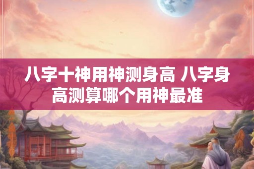 八字十神用神测身高 八字身高测算哪个用神最准 八字十神用神测身高 八字身高测算哪个用神最准