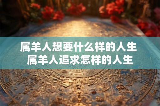 属羊人想要什么样的人生 属羊人追求怎样的人生 属羊人想要什么样的人生 属羊人追求怎样的人生