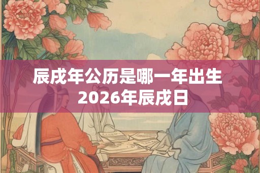 辰戌年公历是哪一年出生 2026年辰戌日 辰戌年公历是哪一年出生 2026年辰戌日
