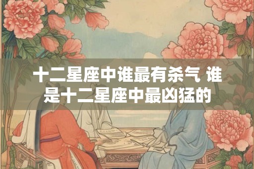 十二星座中谁最有杀气 谁是十二星座中最凶猛的 十二星座中谁最有杀气 谁是十二星座中最凶猛的