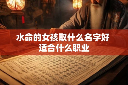 水命的女孩取什么名字好 适合什么职业 水命的女孩取什么名字好 适合什么职业