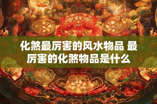 化煞最厉害的风水物品 最厉害的化煞物品是什么