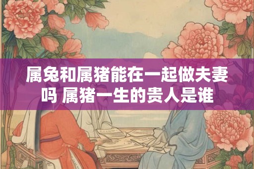 属兔和属猪能在一起做夫妻吗 属猪一生的贵人是谁