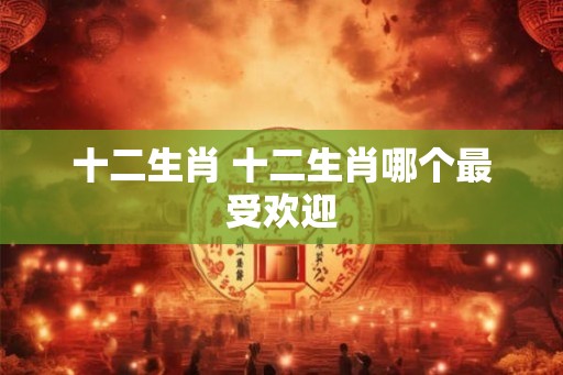 十二生肖 十二生肖哪个最受欢迎