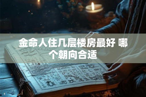金命人住几层楼房最好 哪个朝向合适 金命人住几层楼房最好 哪个朝向合适