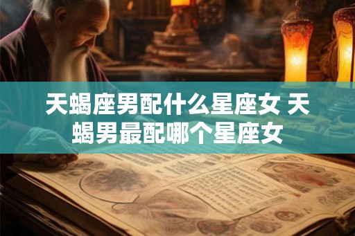 天蝎座男配什么星座女 天蝎男最配哪个星座女