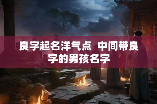 良字起名洋气点 中间带良字的男孩名字 良字起名洋气点 中间带良字的男孩名字