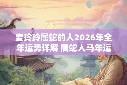 麦玲玲属蛇的人2026年全年运势详解 属蛇人马年运程及每月运势