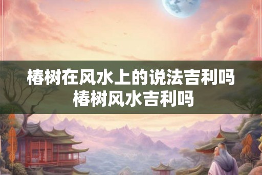 椿树在风水上的说法吉利吗 椿树风水吉利吗