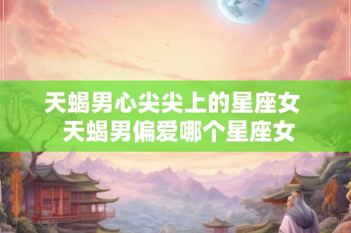 天蝎男心尖尖上的星座女  天蝎男偏爱哪个星座女