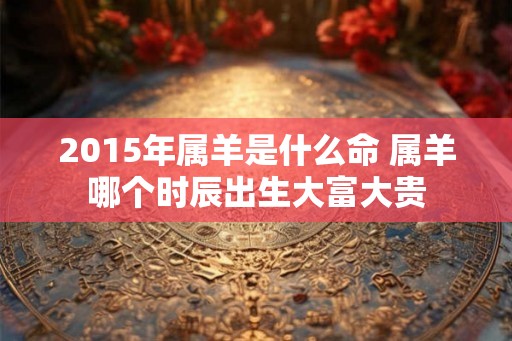 2015年属羊是什么命 属羊哪个时辰出生大富大贵
