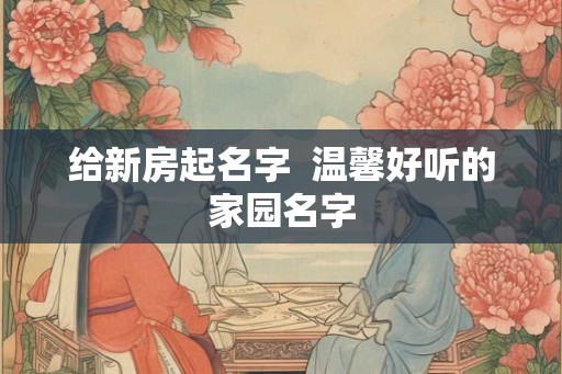 给新房起名字  温馨好听的家园名字