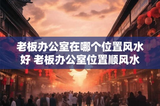 老板办公室在哪个位置风水好 老板办公室位置顺风水 老板办公室在哪个位置风水好 老板办公室位置顺风水