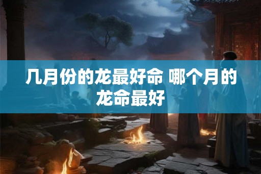 几月份的龙最好命 哪个月的龙命最好