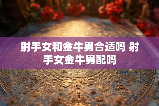射手女和金牛男合适吗 射手女金牛男配吗